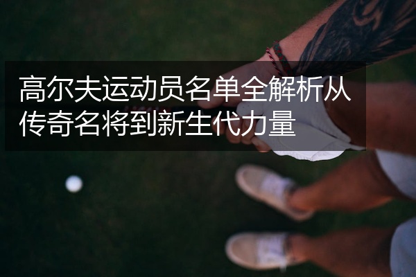 高尔夫运动员名单全解析从传奇名将到新生代力量