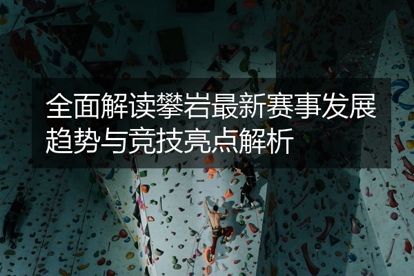 全面解读攀岩最新赛事发展趋势与竞技亮点解析