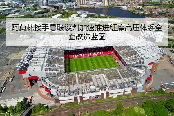 阿莫林接手曼联谈判加速推进红魔高压体系全面改造蓝图