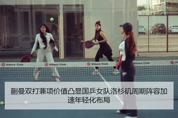 蒯曼双打兼项价值凸显国乒女队洛杉矶周期阵容加速年轻化布局